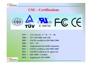 CSE – Certifications
1997 : UL( Class B、F、H 、N 、R)
2000 : TUV ISO-9001 and CQC
2003 : CSCSZ certified as ISO 9001:2008
2005 : FCC、CE
2006 : Implemented the RoHS regulation
2011 : CSCIN certified as ISO 9001:2008
2011 : CSCPH certified as UL approved.
2014 : ISO 14001 Certified
2015 : Applying for ISO 26000
 