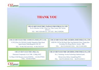 CHUAN SHUN ELECTRIC (HUIZHOU) INDUSTRIAL CO., LTD
No.1, Technlogy Avenue,Technology Industrial park,
Shiwan town, Boluo, GuangDong,P.R.C.
TEL：+86-0752-6928301 FAX：+86-0752-6928311
CHUAN SHUN ELECTRIC (SUZHOU) INDUSTRIAL CO., LTD
ADD:N0.138,Yue Hu Road, Shao Ang Industrial Zone, Chang Qiao
Township, Wu Zhong District, Suzhou . PRC
TEL： +86-512-65618451 FAX：+86-512-65618456
CHUAN SHUN ELECTRIC (Phils.) Inc
Panorama Compound, 6 Lot 3 Blk. 12 Bldg.1&22
St. Phase I CEZ Rosario, Cavite-4106TEL：+63-46-4379454
FAX：+63-46-4379438
CHUAN SHUN ELECTRIC COMPANY (INDIA) PVT. LTD.
#139/2,(New No.5265/601),Anekal- Bangalore Main Road
JiganiAnekal Taluk,Bangalore-560 105
TEL：91-80-2782 6103 FAX：91-80-2782-6107
CHUAN SHUN ELECTRIC (TAIWAN) INDUSTRIAL CO., LTD
No.28, Meizhou 1st Rd., Yilan City, Yilan County 260, Taiwan
(R.O.C.)
TEL：886-3-9281688 Ext - 207 FAX：886-3-9289290
THANK YOU
 