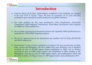 Introduction
CHUAN SHUN ELECTRIC INDUSTRIAL COMPANY (CSE POWER) was founded
in the year 1978 in Taiwan, China. We have an experience of 37 years and have
continued to grow and deliver quality products to our global customers.
Our main products are Dry type transformers, AVR Transformers, Automobile
Transformers, High Frequency Transformers, Three Phase Transformers with a capacity
of 1000KVA, Coils and Reactors.
We are highly experienced professionals and have the Capability, R&D and Resources to
undertake any OEM/ODM integration projects.
We are UL approved and all our transformers are certified with UL (Class B,F,H,N,R)
and RoHS respectively.
Over the last 37 years we have expanded to 4 countries. We have our presence in China,
India, Taiwan and Philippines. We have added four more facilities; one in Huizhou
covering an area of 66,000 square meters established in 2002, one in Suzhou
covering an area of 3,000 square meters and established in 2003; another in the
Philippines, covering an area of 5,000 square meters and established in 2010; and
the other in India, covering an area of 5,300 square meters and established in 2011.
 