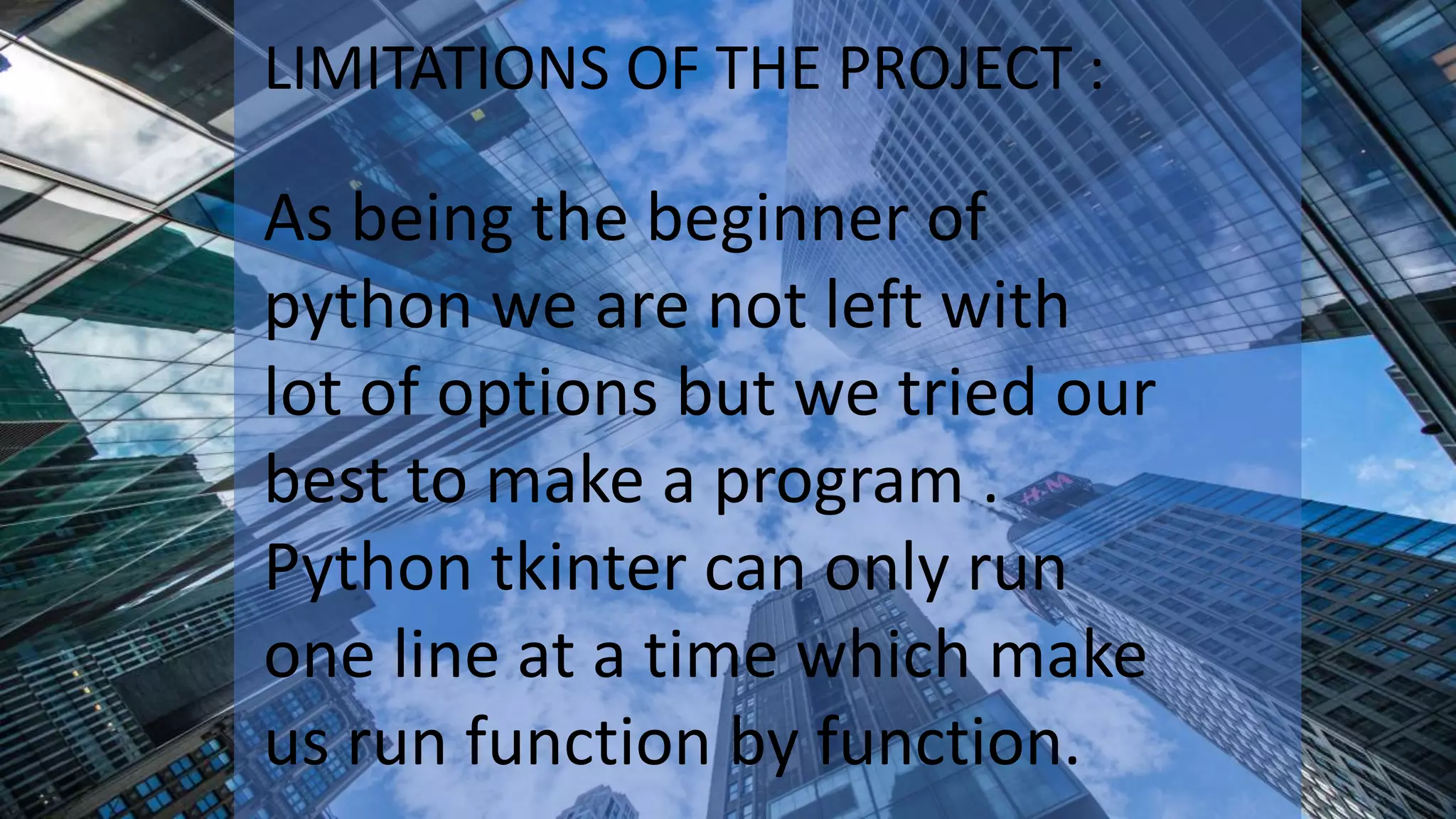 LIMITATIONS OF THE PROJECT :
As being the beginner of
python we are not left with
lot of options but we tried our
best to make a program .
Python tkinter can only run
one line at a time which make
us run function by function.
 