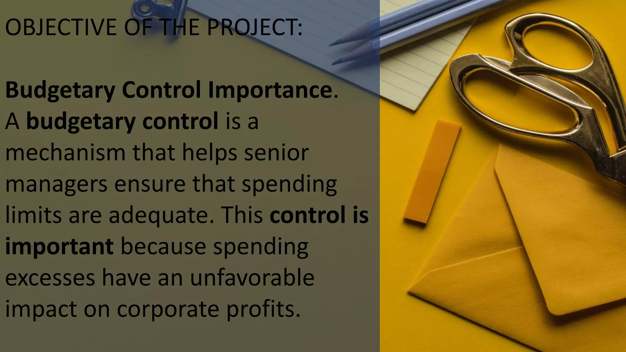 OBJECTIVE OF THE PROJECT:
Budgetary Control Importance.
A budgetary control is a
mechanism that helps senior
managers ensure that spending
limits are adequate. This control is
important because spending
excesses have an unfavorable
impact on corporate profits.
 