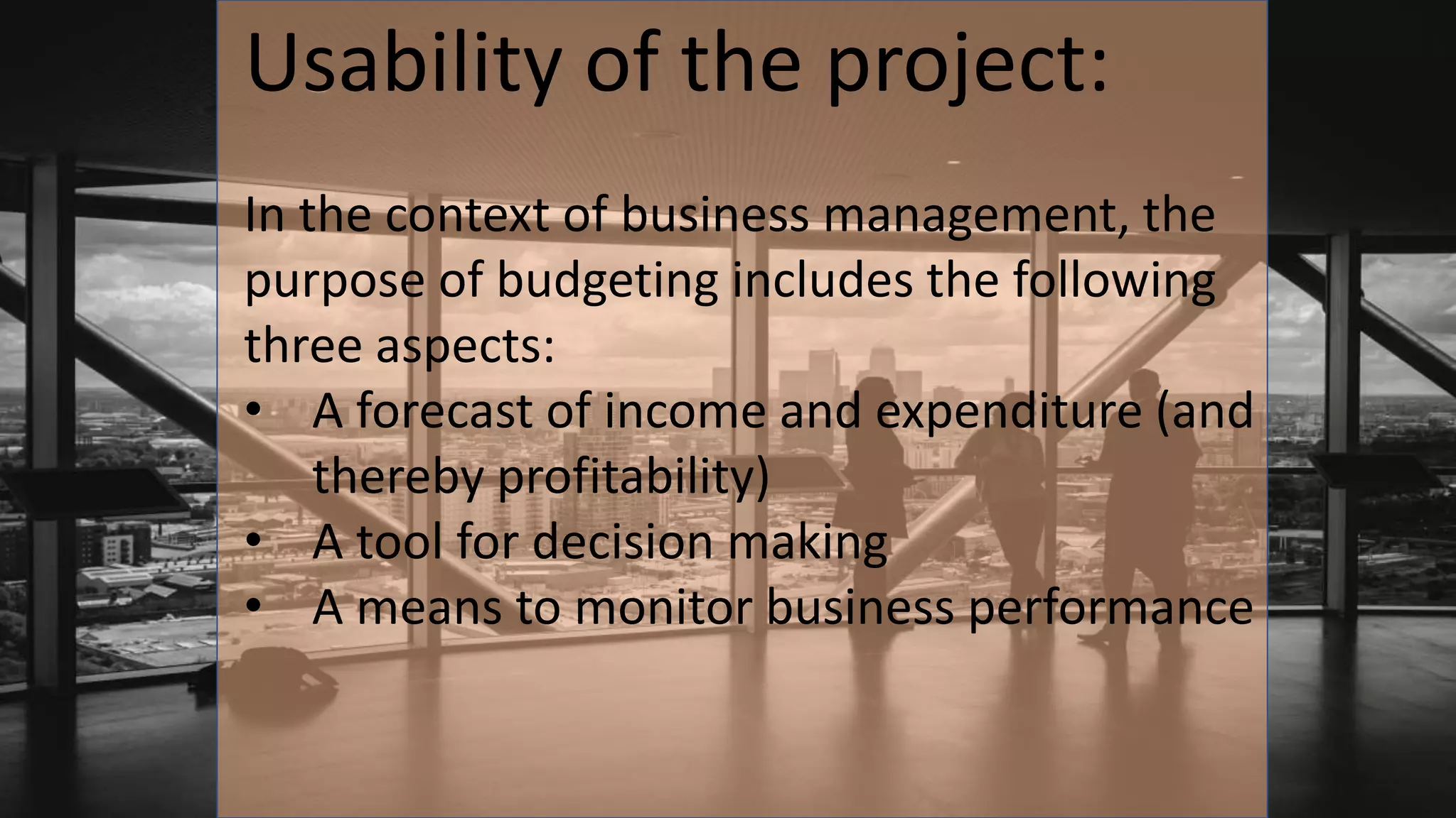 Usability of the project:
In the context of business management, the
purpose of budgeting includes the following
three aspects:
• A forecast of income and expenditure (and
thereby profitability)
• A tool for decision making
• A means to monitor business performance
 