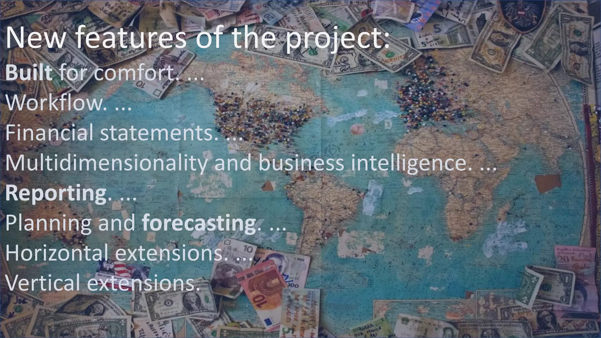 New features of the project:
Built for comfort. ...
Workflow. ...
Financial statements. ...
Multidimensionality and business intelligence. ...
Reporting. ...
Planning and forecasting. ...
Horizontal extensions. ...
Vertical extensions.
 