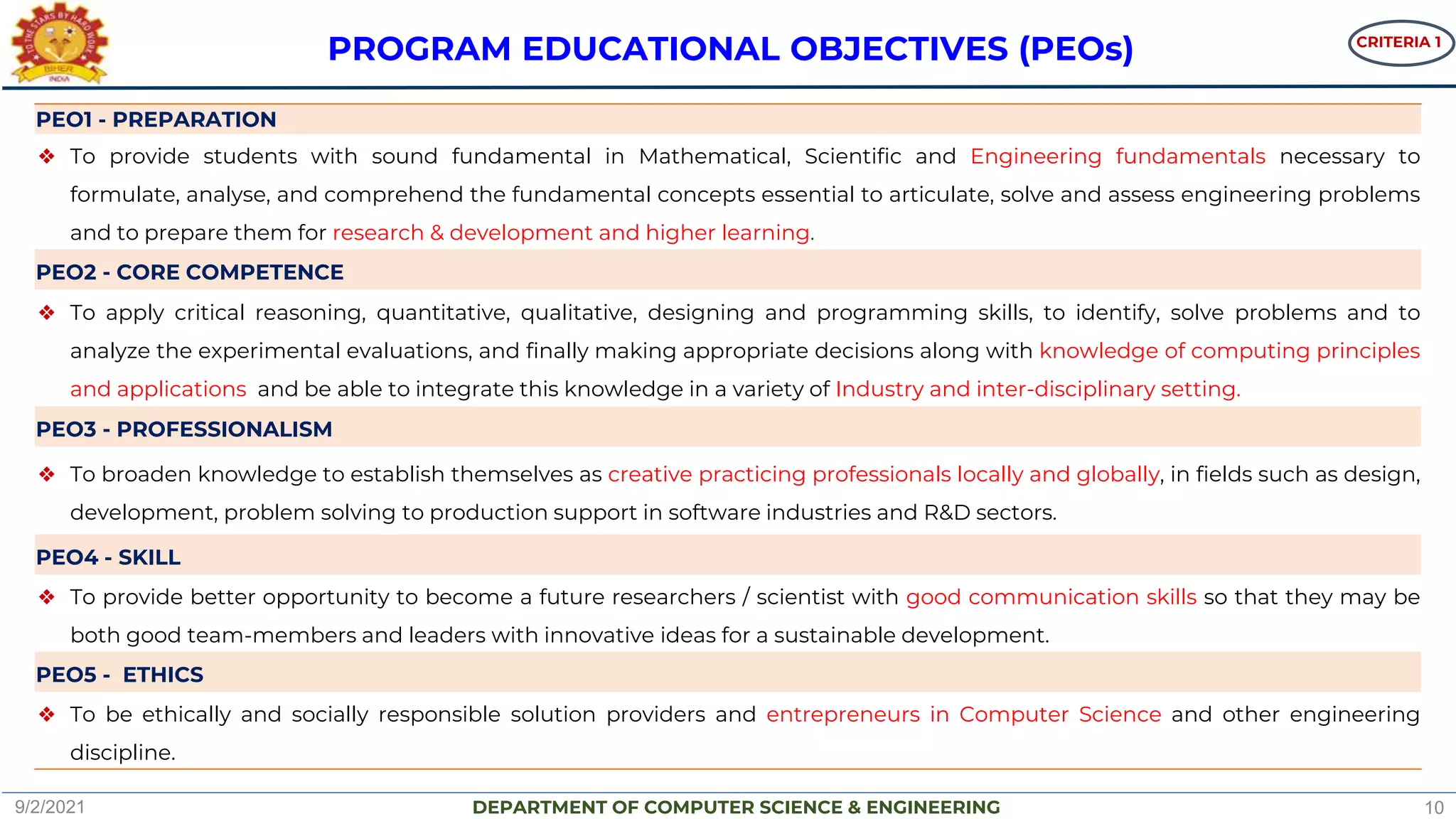DEPARTMENT OF COMPUTER SCIENCE & ENGINEERING
PEO1 - PREPARATION
❖ To provide students with sound fundamental in Mathematical, Scientific and Engineering fundamentals necessary to
formulate, analyse, and comprehend the fundamental concepts essential to articulate, solve and assess engineering problems
and to prepare them for research & development and higher learning.
PEO2 - CORE COMPETENCE
❖ To apply critical reasoning, quantitative, qualitative, designing and programming skills, to identify, solve problems and to
analyze the experimental evaluations, and finally making appropriate decisions along with knowledge of computing principles
and applications and be able to integrate this knowledge in a variety of Industry and inter-disciplinary setting.
PEO3 - PROFESSIONALISM
❖ To broaden knowledge to establish themselves as creative practicing professionals locally and globally, in fields such as design,
development, problem solving to production support in software industries and R&D sectors.
PEO4 - SKILL
❖ To provide better opportunity to become a future researchers / scientist with good communication skills so that they may be
both good team-members and leaders with innovative ideas for a sustainable development.
PEO5 - ETHICS
❖ To be ethically and socially responsible solution providers and entrepreneurs in Computer Science and other engineering
discipline.
PROGRAM EDUCATIONAL OBJECTIVES (PEOs)
9/2/2021 10
CRITERIA 1
 