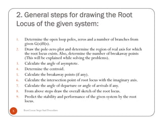 2. General steps for drawing the Root
Locus of the given system:
1. Determine the open loop poles, zeros and a number of branches from
given G(s)H(s).
2. Draw the pole-zero plot and determine the region of real axis for which
the root locus exists.Also, determine the number of breakaway points
(This will be explained while solving the problems).
3. Calculate the angle of asymptote.
4. Determine the centroid.
5. Calculate the breakaway points (if any).
6. Calculate the intersection point of root locus with the imaginary axis.
7. Calculate the angle of departure or angle of arrivals if any.
8. From above steps draw the overall sketch of the root locus.
9. Predict the stability and performance of the given system by the root
locus.
Root Locus StepsAnd Procedure5
1. Determine the open loop poles, zeros and a number of branches from
given G(s)H(s).
2. Draw the pole-zero plot and determine the region of real axis for which
the root locus exists.Also, determine the number of breakaway points
(This will be explained while solving the problems).
3. Calculate the angle of asymptote.
4. Determine the centroid.
5. Calculate the breakaway points (if any).
6. Calculate the intersection point of root locus with the imaginary axis.
7. Calculate the angle of departure or angle of arrivals if any.
8. From above steps draw the overall sketch of the root locus.
9. Predict the stability and performance of the given system by the root
locus.
 