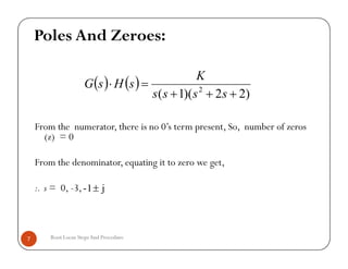 From the numerator, there is no 0’s term present, So, number of zeros
(z) = 0
From the denominator, equating it to zero we get,
:. s = 0, -3,
   
)22)(1( 2


ssss
K
sHsG
Poles And Zeroes:
Root Locus StepsAnd Procedure7
From the numerator, there is no 0’s term present, So, number of zeros
(z) = 0
From the denominator, equating it to zero we get,
:. s = 0, -3, j1- 
 