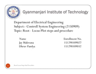 Gyanmanjari Institute of Technology
Department of Electrical Engineering
Subject:- Controll System Engineering (2150909)
Topic: Root - Locus Plot steps and procedure
Name Enrollment No.
Jay Makwana 151290109027
Dhruv Pandya 151290109032
Root Locus StepsAnd Procedure1
Department of Electrical Engineering
Subject:- Controll System Engineering (2150909)
Topic: Root - Locus Plot steps and procedure
Name Enrollment No.
Jay Makwana 151290109027
Dhruv Pandya 151290109032
 