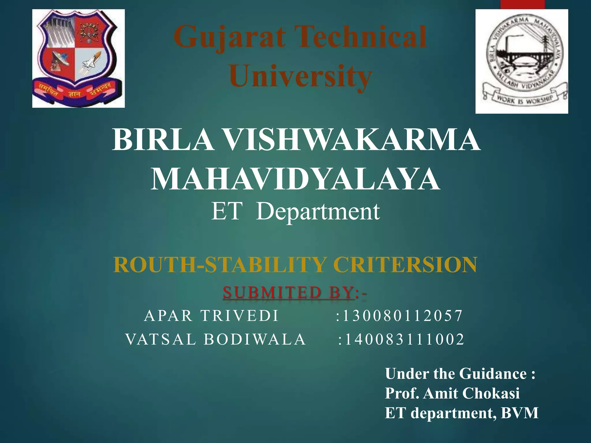 Gujarat Technical
University
BIRLA VISHWAKARMA
MAHAVIDYALAYA
ET Department
ROUTH-STABILITY CRITERSION
SUBMITED BY:-
APAR TRIVEDI :130080112057
VATSAL BODIWALA :140083111002
Under the Guidance :
Prof. Amit Chokasi
ET department, BVM
 