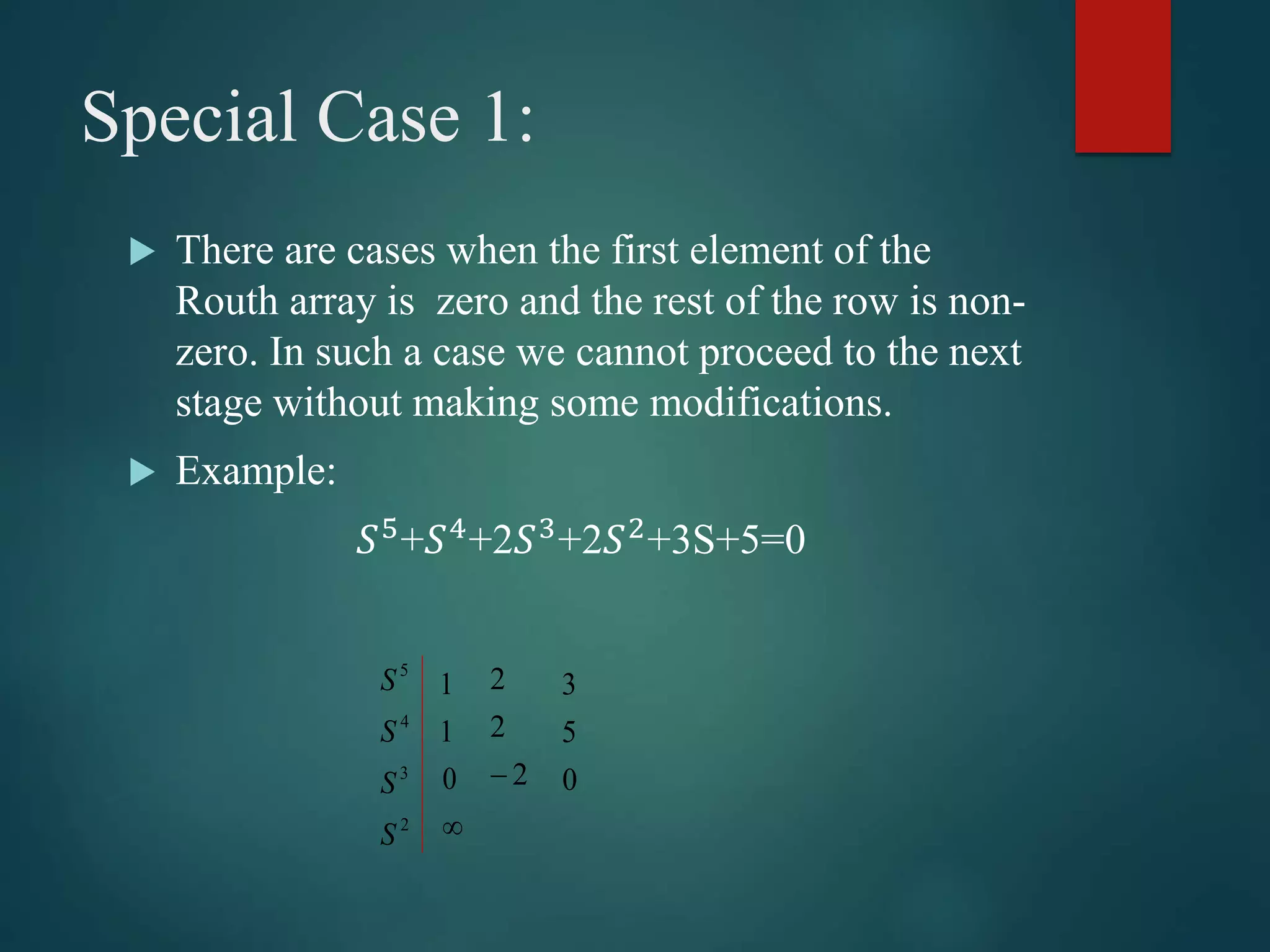 Special Case 1:
 There are cases when the first element of the
Routh array is zero and the rest of the row is non-
zero. In such a case we cannot proceed to the next
stage without making some modifications.
 Example:
𝑆5
+𝑆4
+2𝑆3
+2𝑆2
+3S+5=0
2
3
4
5
S
S
S
S

0
1
1
2
2
2
 0
5
3
 