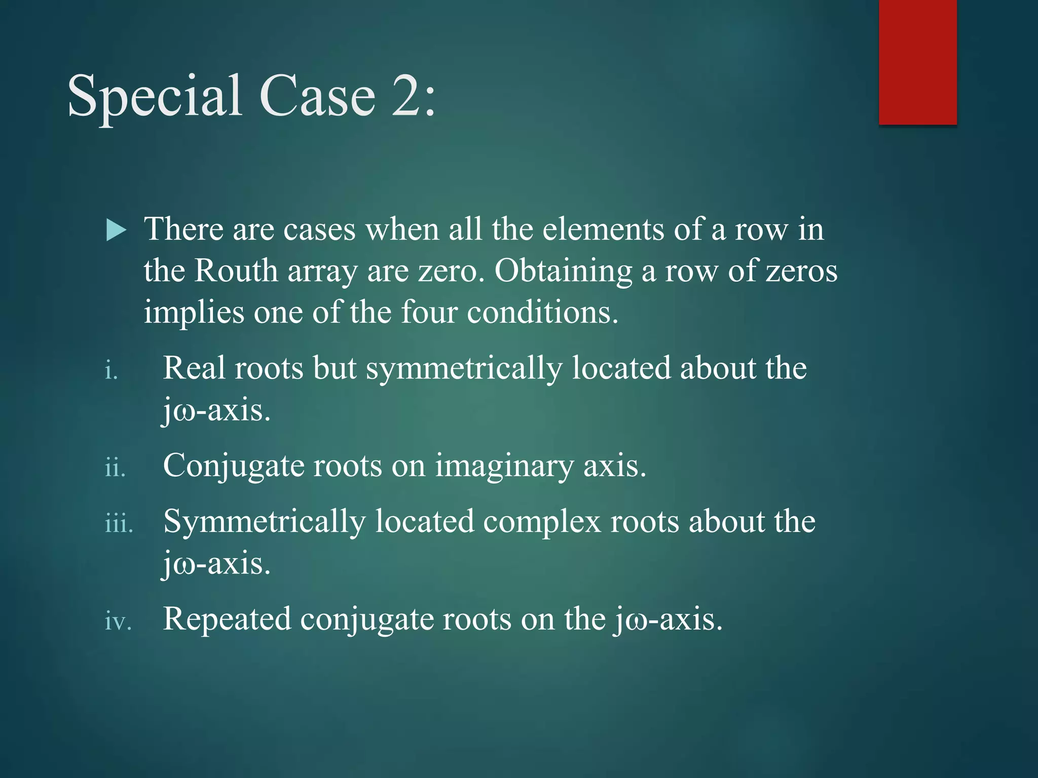 Special Case 2:
 There are cases when all the elements of a row in
the Routh array are zero. Obtaining a row of zeros
implies one of the four conditions.
i. Real roots but symmetrically located about the
j-axis.
ii. Conjugate roots on imaginary axis.
iii. Symmetrically located complex roots about the
j-axis.
iv. Repeated conjugate roots on the j-axis.
 