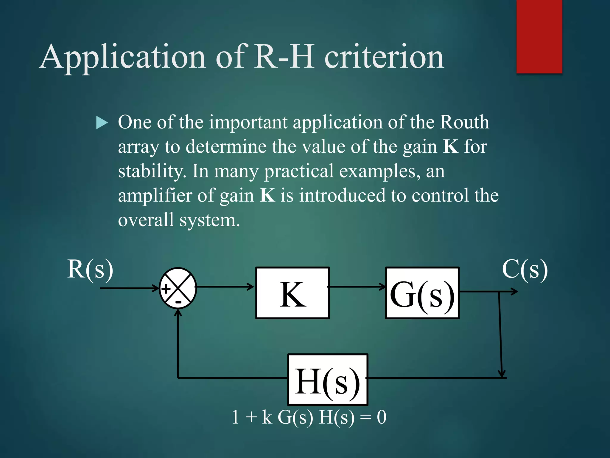 Application of R-H criterion
 One of the important application of the Routh
array to determine the value of the gain K for
stability. In many practical examples, an
amplifier of gain K is introduced to control the
overall system.
1 + k G(s) H(s) = 0
H(s)
G(s)+
- K
R(s) C(s)
 