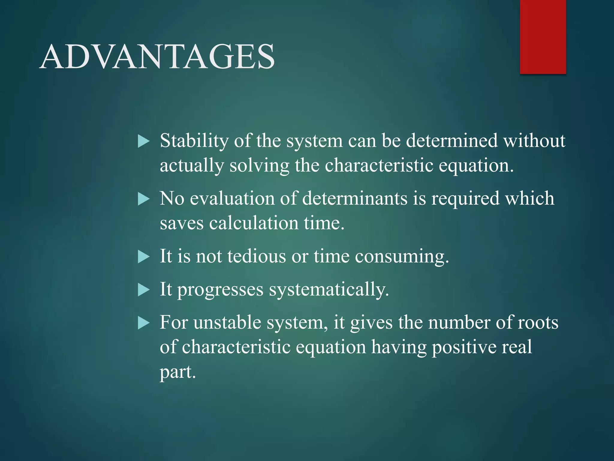 ADVANTAGES
 Stability of the system can be determined without
actually solving the characteristic equation.
 No evaluation of determinants is required which
saves calculation time.
 It is not tedious or time consuming.
 It progresses systematically.
 For unstable system, it gives the number of roots
of characteristic equation having positive real
part.
 
