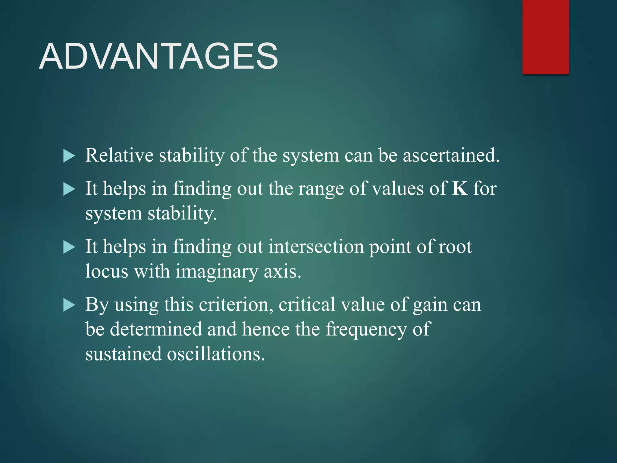 ADVANTAGES
 Relative stability of the system can be ascertained.
 It helps in finding out the range of values of K for
system stability.
 It helps in finding out intersection point of root
locus with imaginary axis.
 By using this criterion, critical value of gain can
be determined and hence the frequency of
sustained oscillations.
 