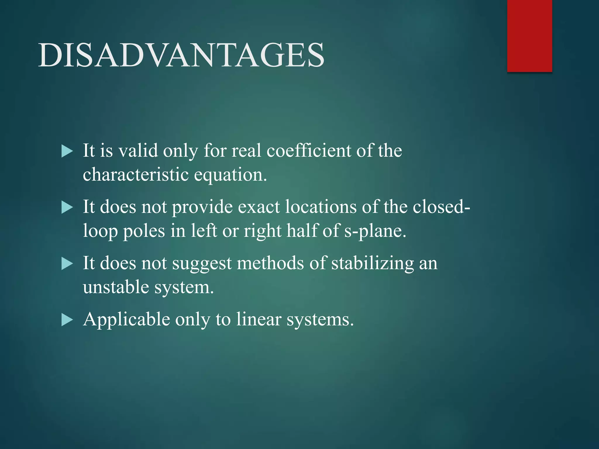 DISADVANTAGES
 It is valid only for real coefficient of the
characteristic equation.
 It does not provide exact locations of the closed-
loop poles in left or right half of s-plane.
 It does not suggest methods of stabilizing an
unstable system.
 Applicable only to linear systems.
 