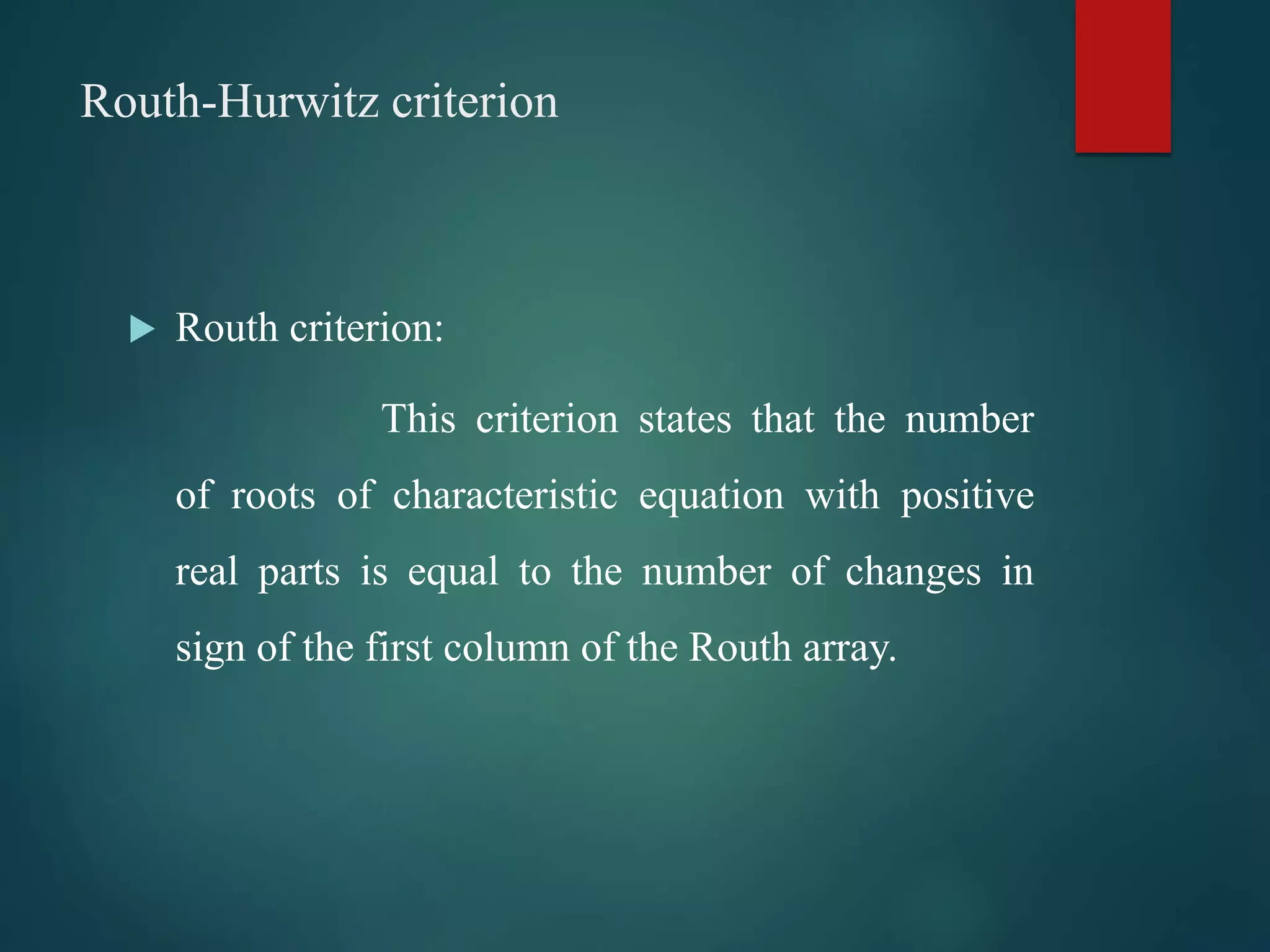 Routh-Hurwitz criterion
 Routh criterion:
This criterion states that the number
of roots of characteristic equation with positive
real parts is equal to the number of changes in
sign of the first column of the Routh array.
 