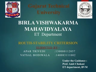 Gujarat Technical
University
BIRLA VISHWAKARMA
MAHAVIDYALAYA
ET Department
ROUTH-STABILITY CRITERSION
SUBMITED BY:-
APAR TRIVEDI :130080112057
VATSAL BODIWALA :140083111002
Under the Guidance :
Prof. Amit Chokasi
ET department, BVM
 