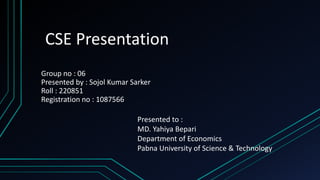 CSE Presentation
Group no : 06
Presented by : Sojol Kumar Sarker
Roll : 220851
Registration no : 1087566
Presented to :
MD. Yahiya Bepari
Department of Economics
Pabna University of Science & Technology
 