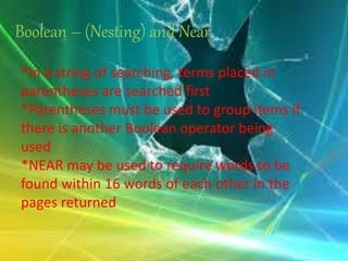 Boolean – (Nesting) and Near
*In a string of searching, terms placed in
parentheses are searched first
*Parentheses must be used to group items if
there is another Boolean operator being
used
*NEAR may be used to require words to be
found within 16 words of each other in the
pages returned
 