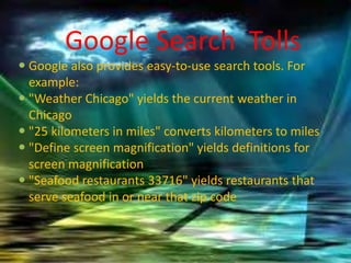Google Search Tolls
 Google also provides easy-to-use search tools. For
example:
 "Weather Chicago" yields the current weather in
Chicago
 "25 kilometers in miles" converts kilometers to miles
 "Define screen magnification" yields definitions for
screen magnification
 "Seafood restaurants 33716" yields restaurants that
serve seafood in or near that zip code
 