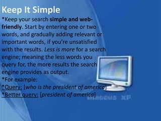 Keep It Simple
*Keep your search simple and web-
friendly. Start by entering one or two
words, and gradually adding relevant or
important words, if you’re unsatisfied
with the results. Less is more for a search
engine; meaning the less words you
query for, the more results the search
engine provides as output.
*For example:
*Query: [who is the president of america]
*Better query: [president of america]
 