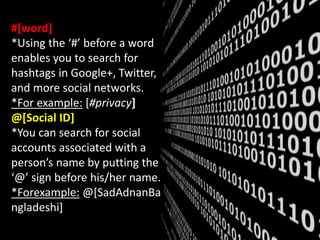#[word]
*Using the ‘#’ before a word
enables you to search for
hashtags in Google+, Twitter,
and more social networks.
*For example: [#privacy]
@[Social ID]
*You can search for social
accounts associated with a
person’s name by putting the
‘@’ sign before his/her name.
*Forexample: @[SadAdnanBa
ngladeshi]
 