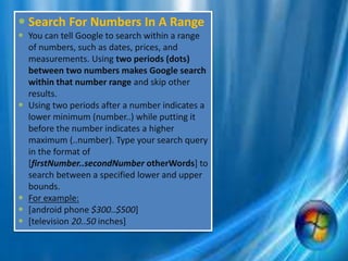  Search For Numbers In A Range
 You can tell Google to search within a range
of numbers, such as dates, prices, and
measurements. Using two periods (dots)
between two numbers makes Google search
within that number range and skip other
results.
 Using two periods after a number indicates a
lower minimum (number..) while putting it
before the number indicates a higher
maximum (..number). Type your search query
in the format of
[firstNumber..secondNumber otherWords] to
search between a specified lower and upper
bounds.
 For example:
 [android phone $300..$500]
 [television 20..50 inches]
 
