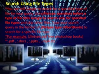 Search Using File Types
*You can tell Google to search for a specified type of
file for your query. Usingfiletype operators before a
type of file tells Google to search only for specified
file types and skip other files. Type your search
query in the format of [filetype:type otherWords] to
search for a specific file type.
*For example: [filetype:pdf free photoshop books]
*:.pdf , :.docs , :.pptx , :.mp4 etc .
 