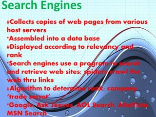 Search Engines
#Collects copies of web pages from various
host servers
*Assembled into a data base
#Displayed according to relevancy and
rank
*Search engines use a program to search
and retrieve web sites; spiders/crawl the
web thru links
#Algorithm to determine rank; company
‘trade secret’
*Google, Ask Jeeves, AOL Search, AltaVista,
MSN Search
 