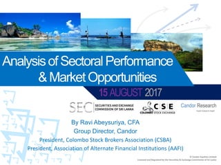 15 AUGUST 2017
AnalysisofSectoralPerformance
&MarketOpportunities
Expert Analysis & Insight
Candor Research
© Candor Equities Limited
Licensed and Regulated by the Securities & Exchange Commission of Sri Lanka
By Ravi Abeysuriya, CFA
Group Director, Candor
President, Colombo Stock Brokers Association (CSBA)
President, Association of Alternate Financial Institutions (AAFI)
 
