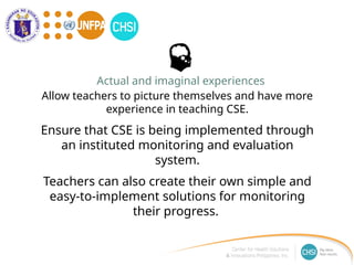 Allow teachers to picture themselves and have more
experience in teaching CSE.
Ensure that CSE is being implemented through
an instituted monitoring and evaluation
system.
Teachers can also create their own simple and
easy-to-implement solutions for monitoring
their progress.
Actual and imaginal experiences
 