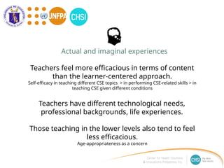 Teachers feel more efficacious in terms of content
than the learner-centered approach.
Self-efficacy in teaching different CSE topics > in performing CSE-related skills > in
teaching CSE given different conditions
Teachers have different technological needs,
professional backgrounds, life experiences.
Those teaching in the lower levels also tend to feel
less efficacious.
Age-appropriateness as a concern
Actual and imaginal experiences
 