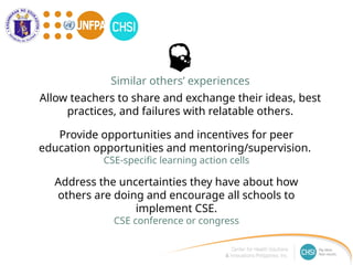 Address the uncertainties they have about how
others are doing and encourage all schools to
implement CSE.
CSE conference or congress
Provide opportunities and incentives for peer
education opportunities and mentoring/supervision.
CSE-specific learning action cells
Similar others’ experiences
Allow teachers to share and exchange their ideas, best
practices, and failures with relatable others.
 