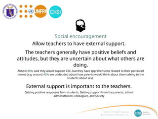 The teachers generally have positive beliefs and
attitudes, but they are uncertain about what others are
doing.
Almost 95% said they would support CSE, but they have apprehensions related to their perceived
norms (e.g. around 42% are undecided about how parents would think about them talking to the
students about sex).
Allow teachers to have external support.
Social encouragement
External support is important to the teachers.
Getting positive responses from students; Getting support from the parents, school
administration, colleagues, and society
 
