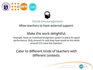Make the work delightful.
Example: Have an incentive/recognition system in place for good
performance. Only around 6% said they have acted on this while
around 65% have the intention.
Cater to different kinds of teachers with
different contexts.
Social encouragement
Allow teachers to have external support.
 