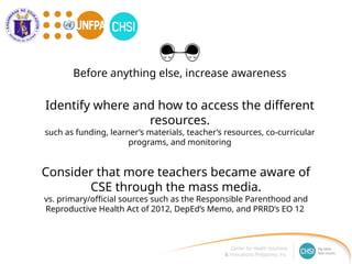 Identify where and how to access the different
resources.
such as funding, learner’s materials, teacher’s resources, co-curricular
programs, and monitoring
Consider that more teachers became aware of
CSE through the mass media.
vs. primary/official sources such as the Responsible Parenthood and
Reproductive Health Act of 2012, DepEd’s Memo, and PRRD’s EO 12
Before anything else, increase awareness
 