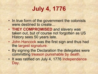 July 4, 1776 In true form of the government the colonists were destined to create… THEY COMPROMISED  and slavery was taken out, but of course not forgotten as US History sees 50 years late. John Hancock  was the first sign and thus had the  largest signature. By signing the Declaration the delegates were committing  treason punishable by death.   It was ratified on July 4, 1776  Independence Day. 
