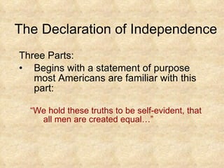 The Declaration of Independence Three Parts: Begins with a statement of purpose most Americans are familiar with this part: “ We hold these truths to be self-evident, that all men are created equal…”  