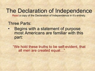 The Declaration of Independence Read  a copy of the Declaration of Independence in it’s entirety. Three Parts: Begins with a statement of purpose most Americans are familiar with this part: “ We hold these truths to be self-evident, that all men are created equal…”  