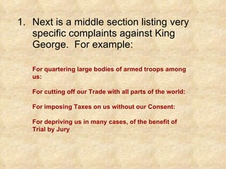 Next is a middle section listing very specific complaints against King George.  For example: For quartering large bodies of armed troops among us: For cutting off our Trade with all parts of the world: For imposing Taxes on us without our Consent: For depriving us in many cases, of the benefit of Trial by Jury 