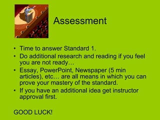 Assessment Time to answer Standard 1.  Do additional research and reading if you feel you are not ready… Essay, PowerPoint, Newspaper (5 min articles), etc… are all means in which you can prove your mastery of the standard. If you have an additional idea get instructor approval first.  GOOD LUCK! 