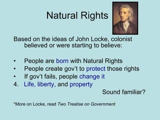 Natural Rights Based on the ideas of John Locke, colonist believed or were starting to believe: People are  born  with Natural Rights People create gov’t to  protect  those rights If gov’t fails, people  change it 4.  Life, liberty,  and  property   Sound familiar? *More on Locke, read  Two Treatise on Government 