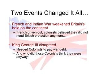 Two Events Changed It All… French and Indian War weakened Britain's hold on the continent. French driven out, colonists believed they did not need British protection anymore… King George III disagreed. Needed Colonists to pay war debt. And who did those Colonists think they were anyway! 