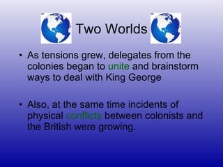 Two Worlds As tensions grew, delegates from the colonies began to  unite  and brainstorm ways to deal with King George Also, at the same time incidents of physical  conflicts  between colonists and the British were growing. 