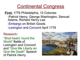 Continental Congress First:  1776 Philadelphia, 12 Colonies -Patrick Henry, George Washington, Samuel Adams, Richard Henry Lee - Embargo  on British Goods -Lexington and Concord  April 1776 Research:  “ Shot heard ‘round the World”  Battle of Lexington and Concord and  “Give Me Liberty an Give Me Death”  Speech of Patrick Henry. 