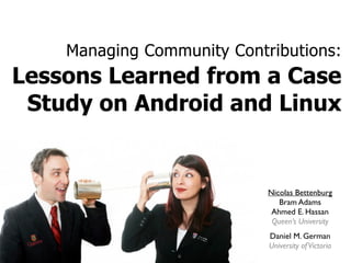 Managing Community Contributions:
Lessons Learned from a Case
Study on Android and Linux
Nicolas Bettenburg
Bram Adams
Ahmed E. Hassan
Queen’s University
Daniel M. German
University ofVictoria
ANNUAL REPORT 2008
!
!
!"#$%&'#()*')'(%+'*'(,(!'*!-.,(%*
!
!
#
 