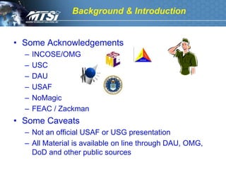 Background & Introduction


• Some Acknowledgements
  –   INCOSE/OMG
  –   USC
  –   DAU
  –   USAF
  –   NoMagic
  –   FEAC / Zackman
• Some Caveats
  – Not an official USAF or USG presentation
  – All Material is available on line through DAU, OMG,
    DoD and other public sources
 