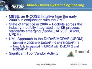 Model Based System Engineering


• MBSE, an INCOSE Initiative from the early
  2000’s in conjunction with the OMG
• State of Practice in 2006 – Pockets across the
  industry, not fully integrated into SE process,
  standards emerging (SysML, AP233, BPMN,
  UPDM)
• UML Approach to the DoDAF/MODAF (UPDM)
  – Started in 2005 with DoDAF 1.0 and MODAF 1.1
  – Now fully integrated in UPDM with DoDAF 2 and
    MODAF V1.2
• Significant Tool Vendor Activity

                   Using MBSE in Flight Test   10/16/2010, Chart 6
 