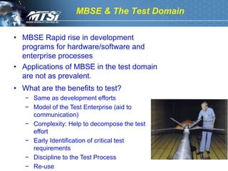 MBSE & The Test Domain

• MBSE Rapid rise in development
  programs for hardware/software and
  enterprise processes
• Applications of MBSE in the test domain
  are not as prevalent.
• What are the benefits to test?
   − Same as development efforts
   − Model of the Test Enterprise (aid to
     communication)
   − Complexity: Help to decompose the test
     effort
   − Early Identification of critical test
     requirements
   − Discipline to the Test Process
   − Re-use
 
