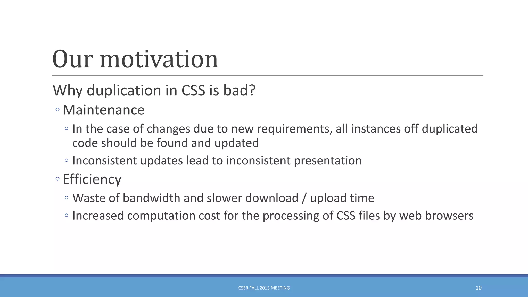 Our motivation
Why duplication in CSS is bad?
◦ Maintenance
◦ In the case of changes due to new requirements, all instances off duplicated
code should be found and updated
◦ Inconsistent updates lead to inconsistent presentation

◦ Efficiency
◦ Waste of bandwidth and slower download / upload time
◦ Increased computation cost for the processing of CSS files by web browsers

CSER FALL 2013 MEETING

10

 