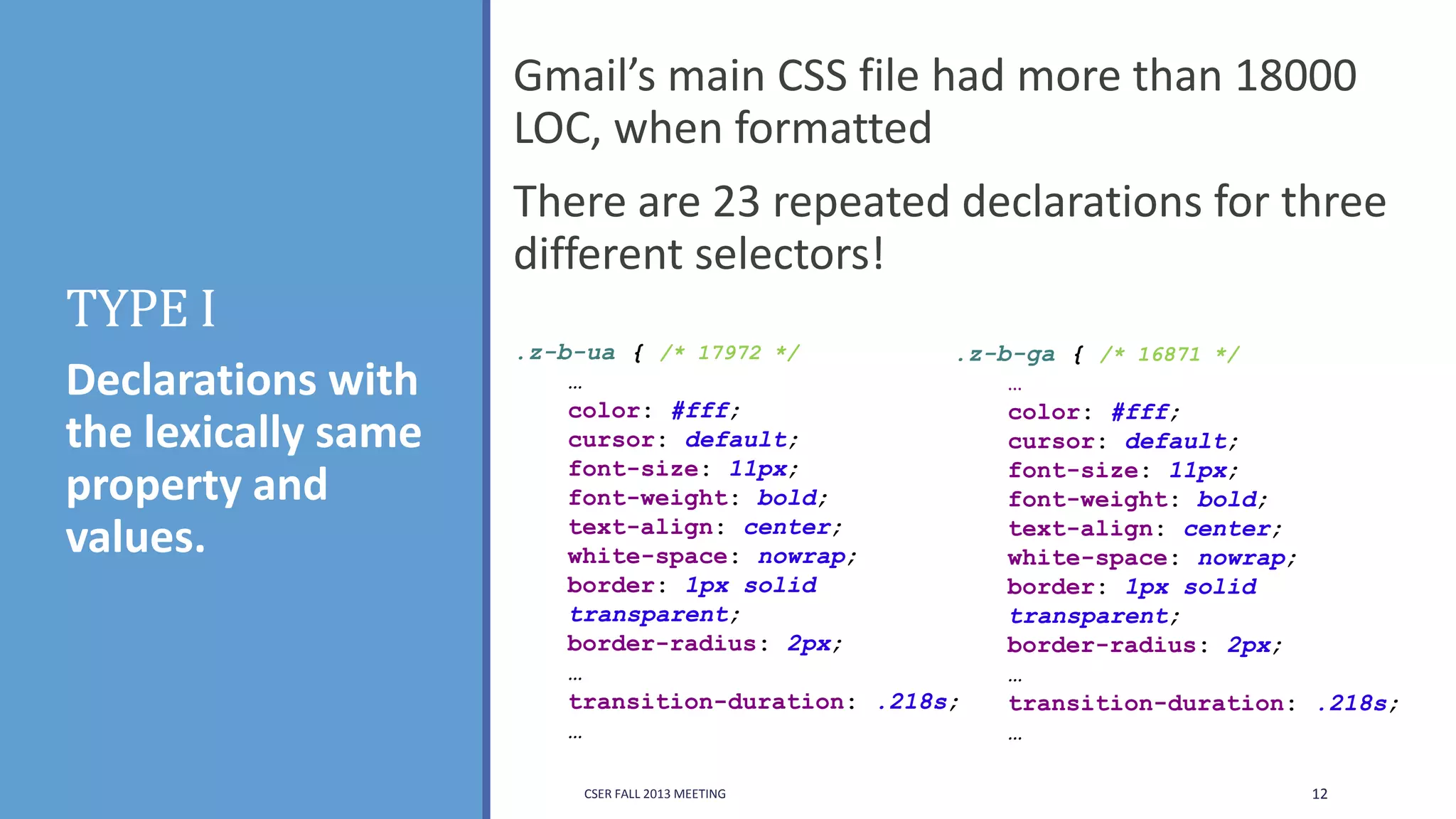Gmail’s main CSS file had more than 18000
LOC, when formatted

TYPE I
Declarations with
the lexically same
property and
values.

There are 23 repeated declarations for three
different selectors!
.z-b-ua { /* 17972 */
.z-b-ga { /* 16871 */
…
…
color: #fff;
color: #fff;
cursor: default;
cursor: default;
font-size: 11px;
font-size: 11px;
font-weight: bold;
font-weight: bold;
text-align: center;
text-align: center;
white-space: nowrap;
white-space: nowrap;
border: 1px solid
border: 1px solid
transparent;
transparent;
border-radius: 2px;
border-radius: 2px;
…
…
transition-duration: .218s;
transition-duration: .218s;
…
…
CSER FALL 2013 MEETING

12

 